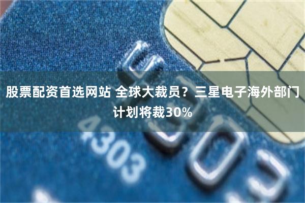 股票配资首选网站 全球大裁员？三星电子海外部门计划将裁30%