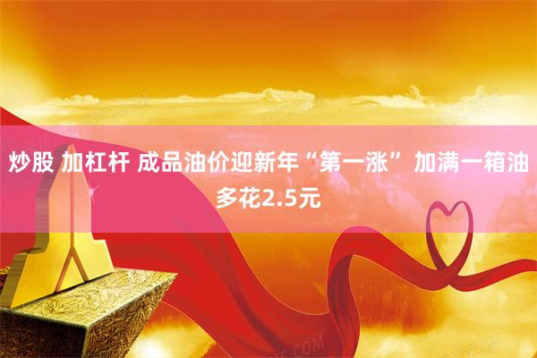 炒股 加杠杆 成品油价迎新年“第一涨” 加满一箱油多花2.5元