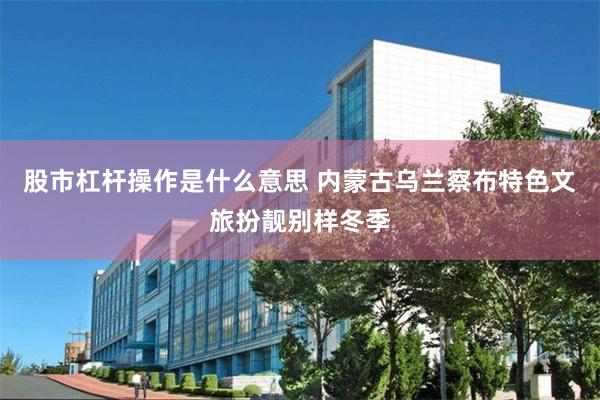 股市杠杆操作是什么意思 内蒙古乌兰察布特色文旅扮靓别样冬季