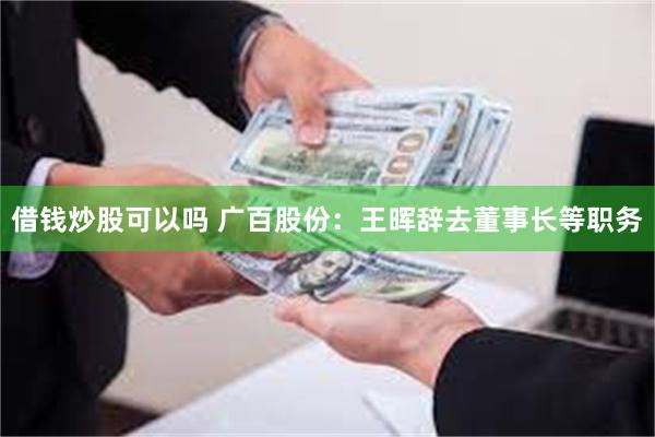 借钱炒股可以吗 广百股份：王晖辞去董事长等职务