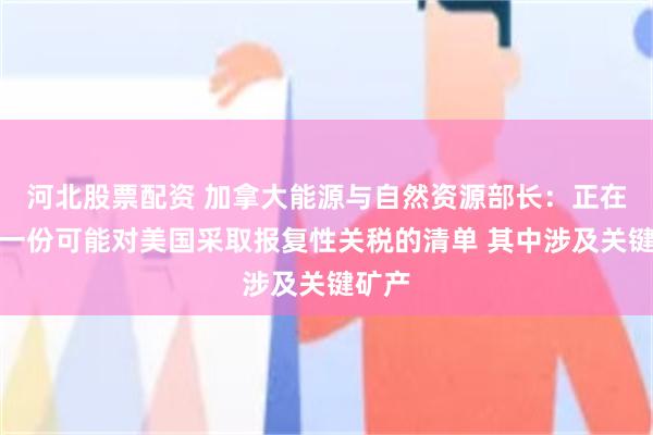 河北股票配资 加拿大能源与自然资源部长：正在准备一份可能对美国采取报复性关税的清单 其中涉及关键矿产