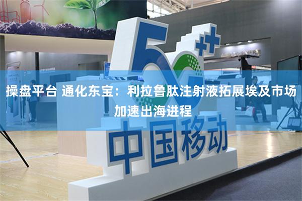 操盘平台 通化东宝：利拉鲁肽注射液拓展埃及市场 加速出海进程