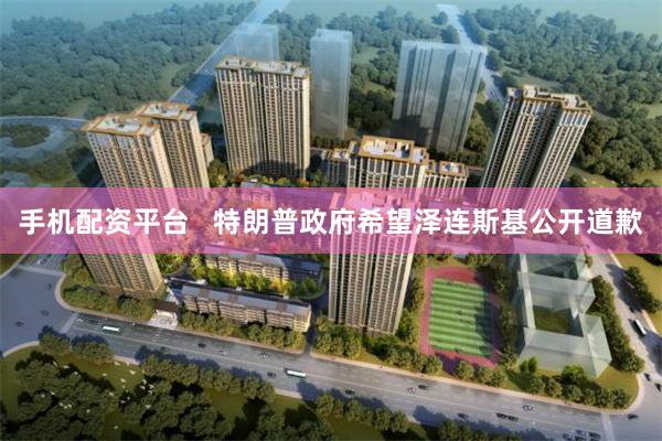 手机配资平台   特朗普政府希望泽连斯基公开道歉