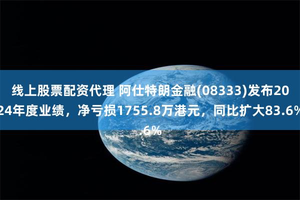 线上股票配资代理 阿仕特朗金融(08333)发布2024年度业绩，净亏损1755.8万港元，同比扩大83.6%