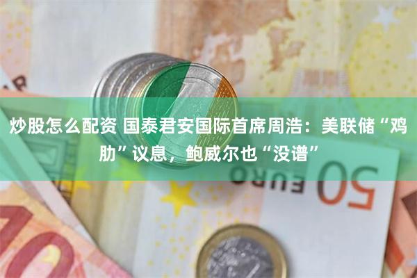 炒股怎么配资 国泰君安国际首席周浩：美联储“鸡肋”议息，鲍威尔也“没谱”