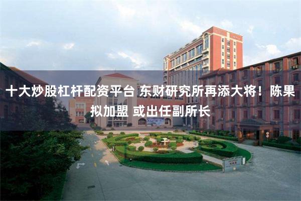 十大炒股杠杆配资平台 东财研究所再添大将！陈果拟加盟 或出任副所长