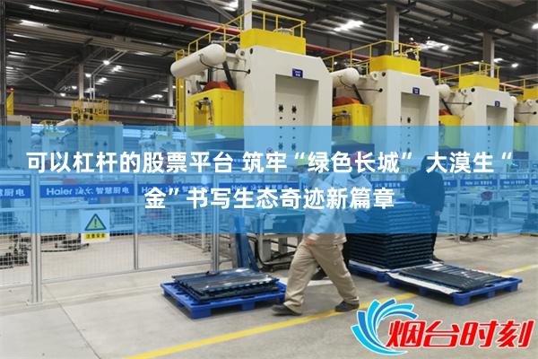 可以杠杆的股票平台 筑牢“绿色长城” 大漠生“金”书写生态奇迹新篇章