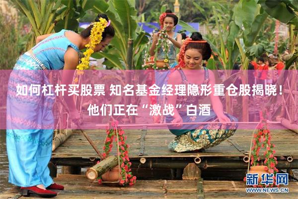 如何杠杆买股票 知名基金经理隐形重仓股揭晓！他们正在“激战”白酒