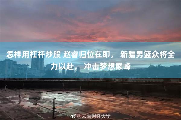 怎样用杠杆炒股 赵睿归位在即， 新疆男篮众将全力以赴， 冲击梦想巅峰