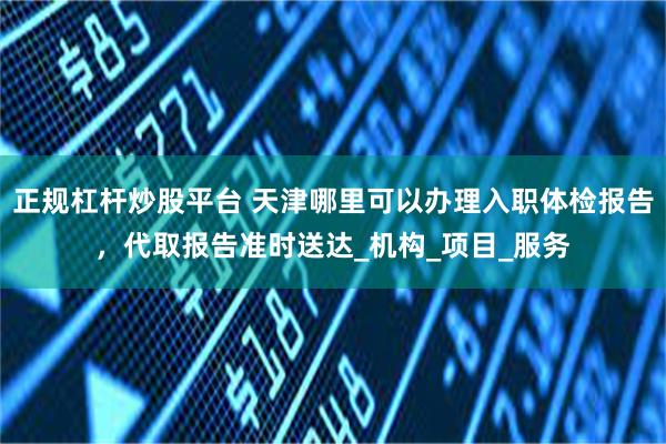 正规杠杆炒股平台 天津哪里可以办理入职体检报告，代取报告准时送达_机构_项目_服务