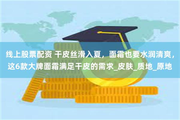 线上股票配资 干皮丝滑入夏，面霜也要水润清爽，这6款大牌面霜满足干皮的需求_皮肤_质地_原地