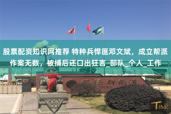 股票配资知识网推荐 特种兵悍匪邓文斌，成立帮派作案无数，被捕后还口出狂言_部队_个人_工作
