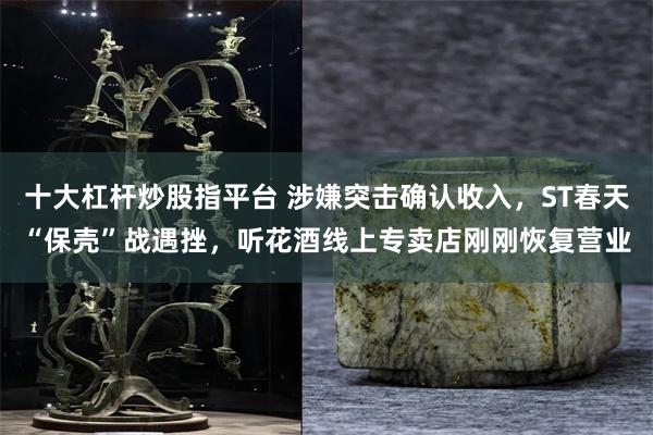 十大杠杆炒股指平台 涉嫌突击确认收入，ST春天“保壳”战遇挫，听花酒线上专卖店刚刚恢复营业