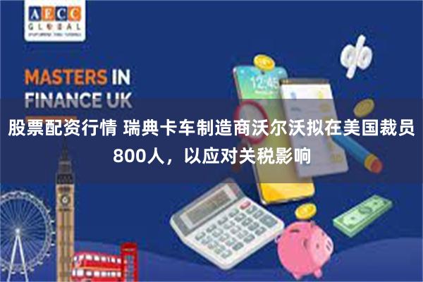 股票配资行情 瑞典卡车制造商沃尔沃拟在美国裁员800人，以应对关税影响