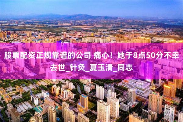 股票配资正规靠谱的公司 痛心！她于8点50分不幸去世_针灸_夏玉清_同志
