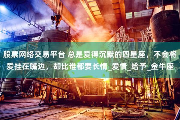 股票网络交易平台 总是爱得沉默的四星座，不会将爱挂在嘴边，却比谁都要长情_爱情_给予_金牛座