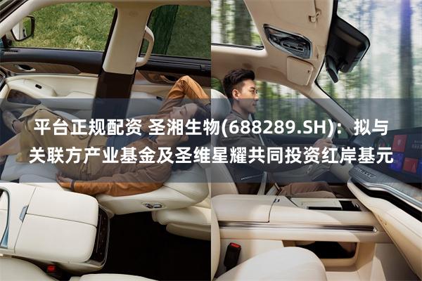 平台正规配资 圣湘生物(688289.SH)：拟与关联方产业基金及圣维星耀共同投资红岸基元
