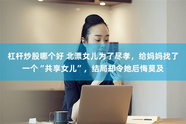 杠杆炒股哪个好 北漂女儿为了尽孝，给妈妈找了一个“共享女儿”，结局却令她后悔莫及