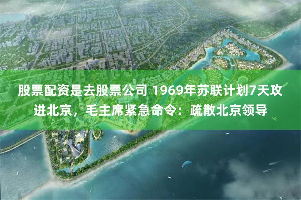 股票配资是去股票公司 1969年苏联计划7天攻进北京，毛主席紧急命令：疏散北京领导