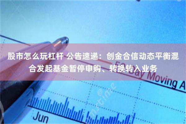 股市怎么玩杠杆 公告速递：创金合信动态平衡混合发起基金暂停申购、转换转入业务