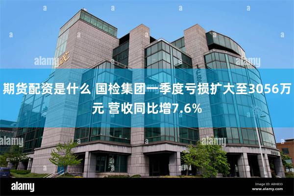 期货配资是什么 国检集团一季度亏损扩大至3056万元 营收同比增7.6%