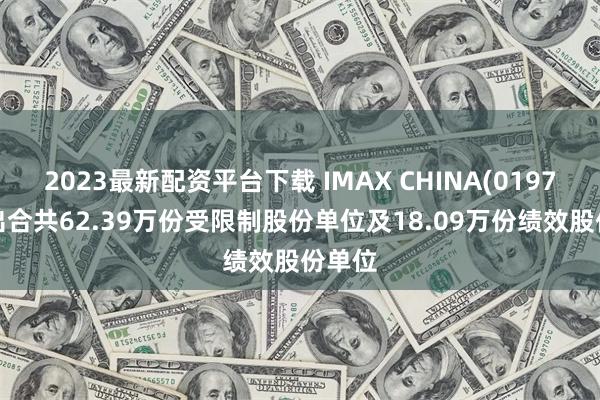 2023最新配资平台下载 IMAX CHINA(01970)授出合共62.39万份受限制股份单位及18.09万份绩效股份单位