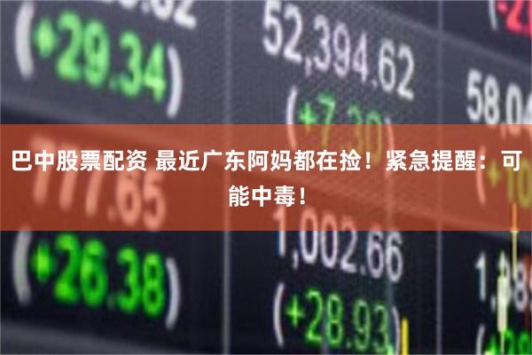 巴中股票配资 最近广东阿妈都在捡！紧急提醒：可能中毒！