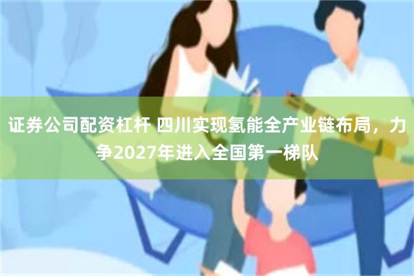 证券公司配资杠杆 四川实现氢能全产业链布局，力争2027年进入全国第一梯队
