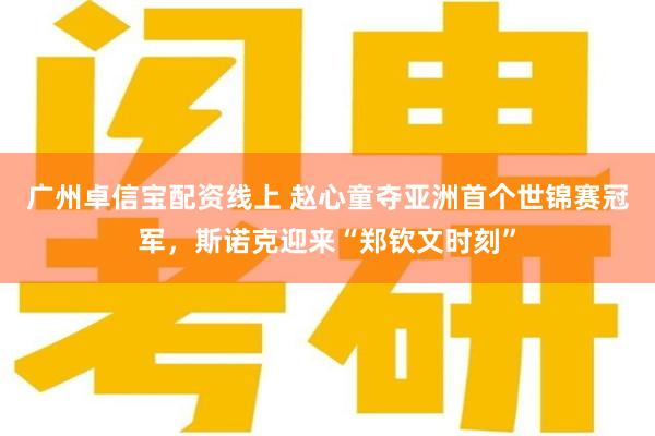 广州卓信宝配资线上 赵心童夺亚洲首个世锦赛冠军，斯诺克迎来“郑钦文时刻”