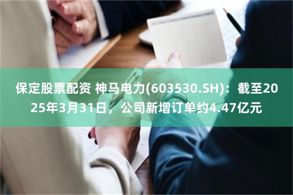 保定股票配资 神马电力(603530.SH)：截至2025年3月31日，公司新增订单约4.47亿元