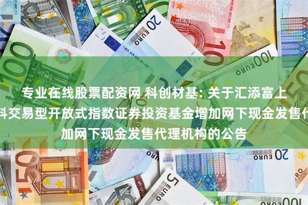 专业在线股票配资网 科创材基: 关于汇添富上证科创板新材料交易型开放式指数证券投资基金增加网下现金发售代理机构的公告