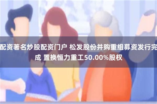 配资著名炒股配资门户 松发股份并购重组募资发行完成 置换恒力重工50.00%股权