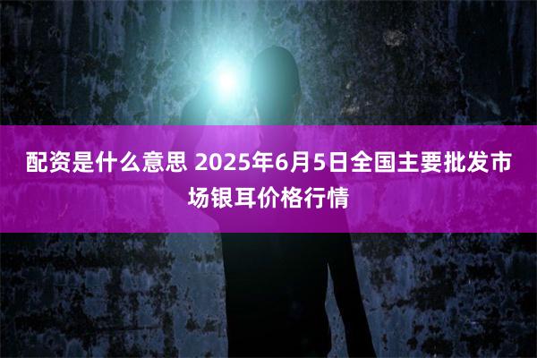 配资是什么意思 2025年6月5日全国主要批发市场银耳价格行情