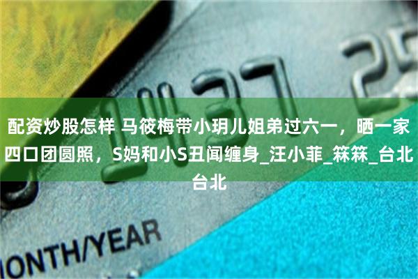 配资炒股怎样 马筱梅带小玥儿姐弟过六一，晒一家四口团圆照，S妈和小S丑闻缠身_汪小菲_箖箖_台北