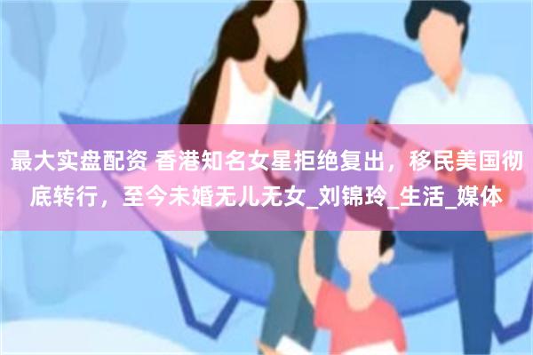 最大实盘配资 香港知名女星拒绝复出，移民美国彻底转行，至今未婚无儿无女_刘锦玲_生活_媒体