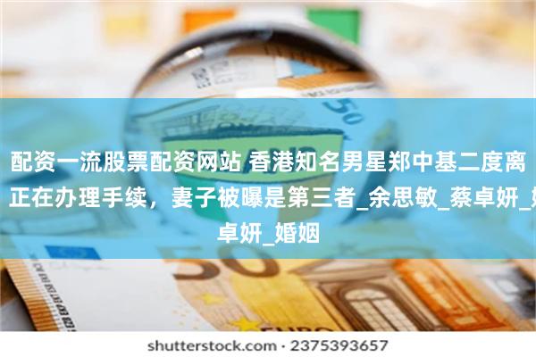 配资一流股票配资网站 香港知名男星郑中基二度离婚，正在办理手续，妻子被曝是第三者_余思敏_蔡卓妍_婚姻