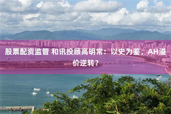 股票配资监管 和讯投顾高明常：以史为鉴，AH溢价逆转？