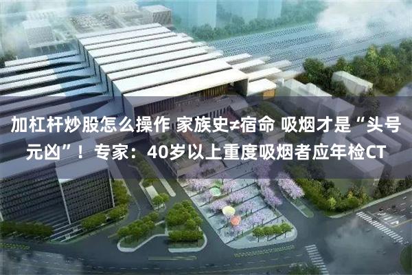 加杠杆炒股怎么操作 家族史≠宿命 吸烟才是“头号元凶”！专家：40岁以上重度吸烟者应年检CT