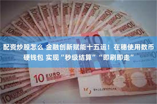 配资炒股怎么 金融创新赋能十五运！在穗使用数币硬钱包 实现“秒级结算”“即刷即走”