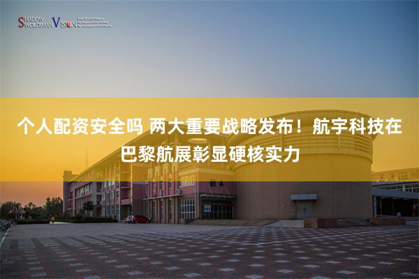 个人配资安全吗 两大重要战略发布！航宇科技在巴黎航展彰显硬核实力