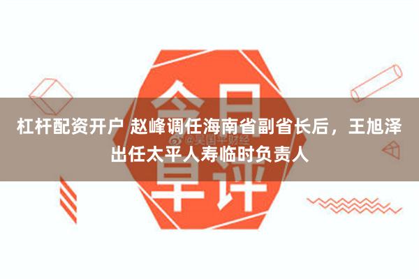 杠杆配资开户 赵峰调任海南省副省长后，王旭泽出任太平人寿临时负责人