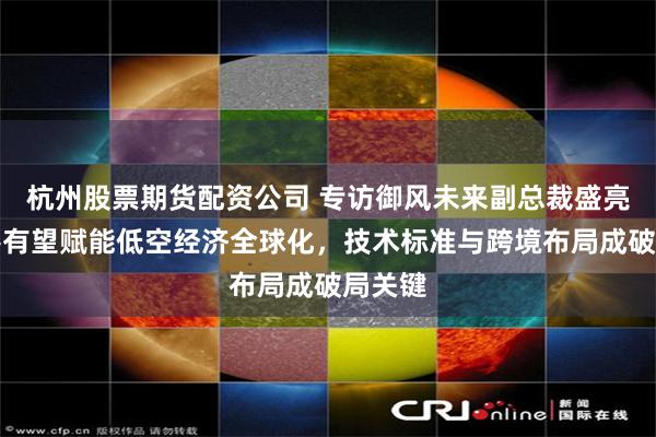 杭州股票期货配资公司 专访御风未来副总裁盛亮：香港有望赋能低空经济全球化，技术标准与跨境布局成破局关键