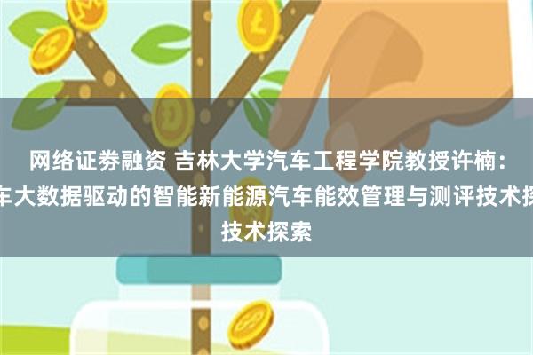 网络证劵融资 吉林大学汽车工程学院教授许楠：汽车大数据驱动的智能新能源汽车能效管理与测评技术探索