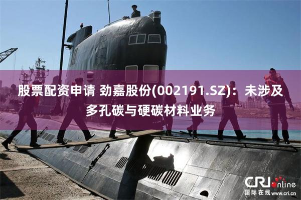 股票配资申请 劲嘉股份(002191.SZ)：未涉及多孔碳与硬碳材料业务