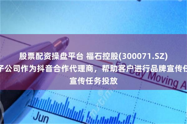 股票配资操盘平台 福石控股(300071.SZ)：旗下子公司作为抖音合作代理商，帮助客户进行品牌宣传任务投放