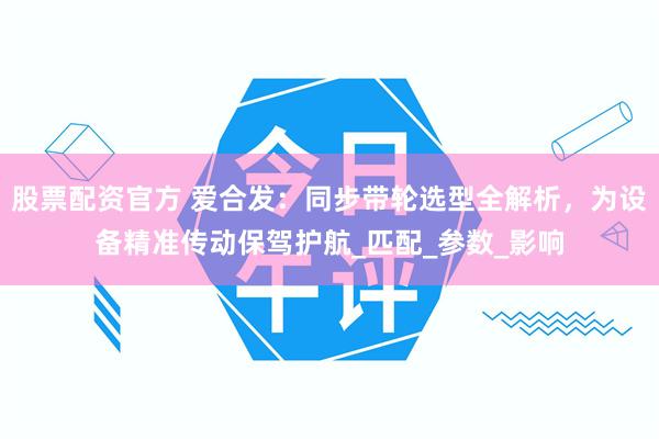 股票配资官方 爱合发：同步带轮选型全解析，为设备精准传动保驾护航_匹配_参数_影响