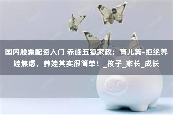 国内股票配资入门 赤峰五狐家政：育儿篇-拒绝养娃焦虑，养娃其实很简单！_孩子_家长_成长