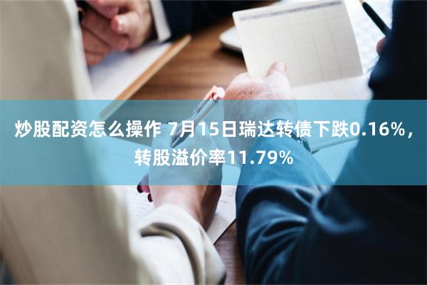 炒股配资怎么操作 7月15日瑞达转债下跌0.16%，转股溢价率11.79%