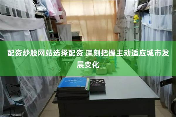 配资炒股网站选择配资 深刻把握主动适应城市发展变化