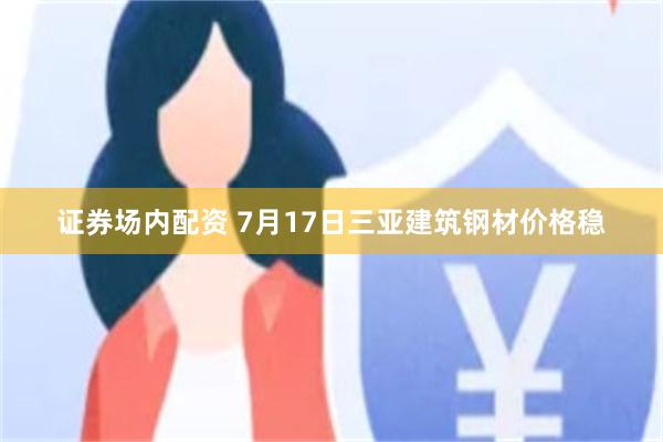 证券场内配资 7月17日三亚建筑钢材价格稳